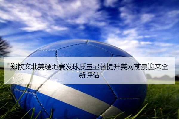 郑钦文北美硬地赛发球质量显著提升美网前景迎来全新评估