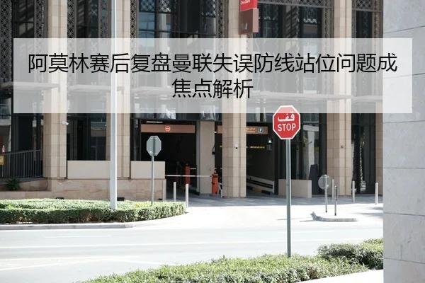 阿莫林赛后复盘曼联失误防线站位问题成焦点解析